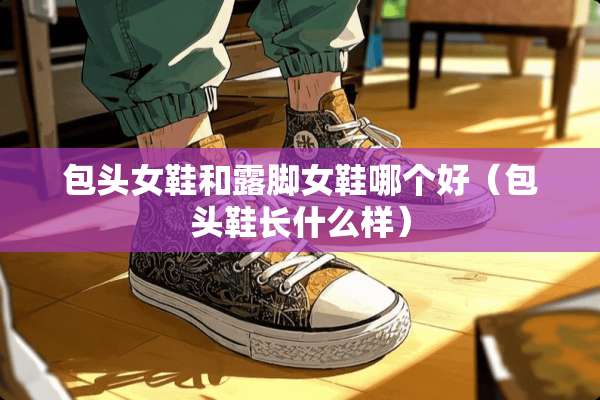 包头女鞋和露脚女鞋哪个好（包头鞋长什么样）