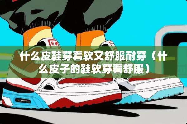 什么皮鞋穿着软又舒服耐穿（什么皮子的鞋软穿着舒服）