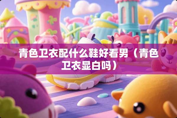 青色卫衣配什么鞋好看男（青色卫衣显白吗）