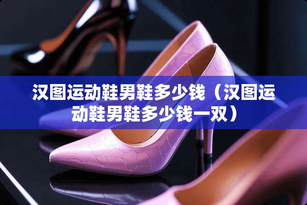 汉图运动鞋男鞋多少钱（汉图运动鞋男鞋多少钱一双）