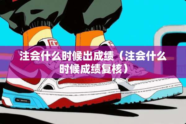 注会什么时候出成绩（注会什么时候成绩复核）