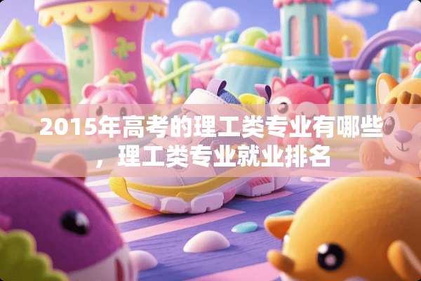 2015年高考的理工类专业有哪些，理工类专业就业排名