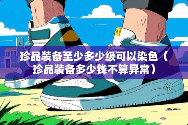 珍品装备至少多少级可以染色（珍品装备多少钱不算异常）