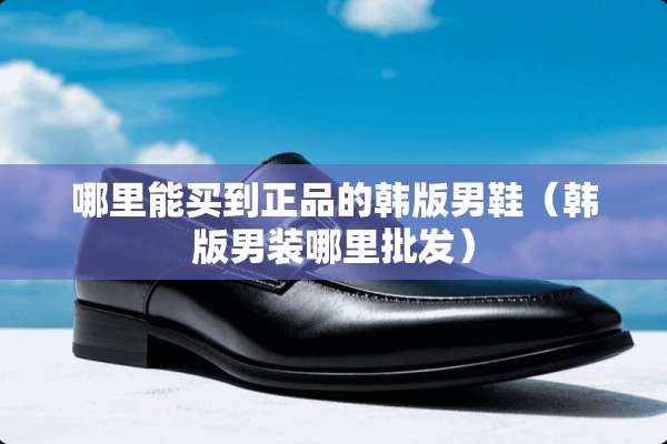 哪里能买到正品的韩版男鞋（韩版男装哪里批发）
