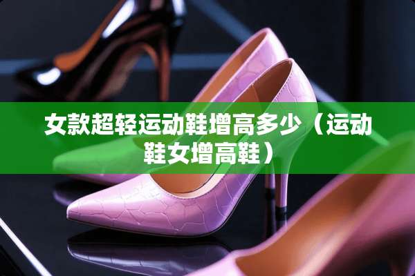 女款超轻运动鞋增高多少（运动鞋女增高鞋）