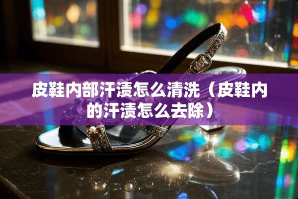 皮鞋内部汗渍怎么清洗（皮鞋内的汗渍怎么去除）