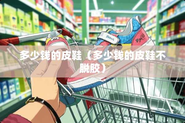 多少钱的皮鞋（多少钱的皮鞋不脱胶）