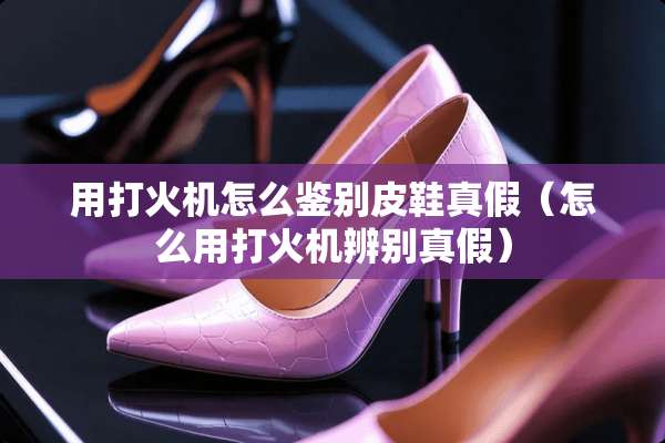 用打火机怎么鉴别皮鞋真假（怎么用打火机辨别真假）