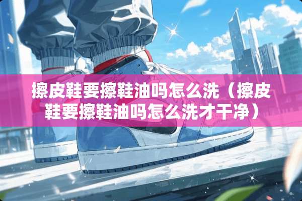 擦皮鞋要擦鞋油吗怎么洗（擦皮鞋要擦鞋油吗怎么洗才干净）