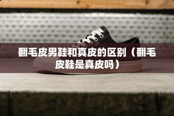 翻毛皮男鞋和真皮的区别（翻毛皮鞋是真皮吗）