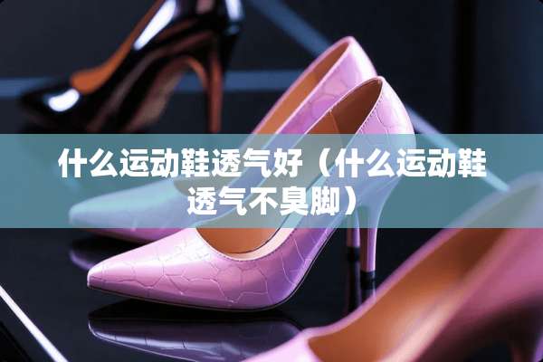 什么运动鞋透气好（什么运动鞋透气不臭脚）