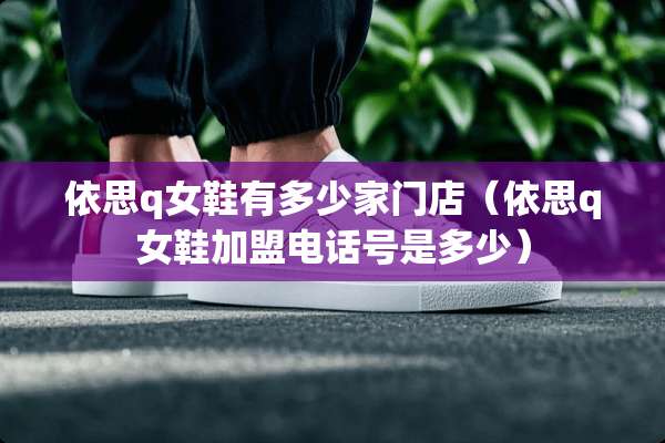 依思q女鞋有多少家门店（依思q女鞋加盟电话号是多少）