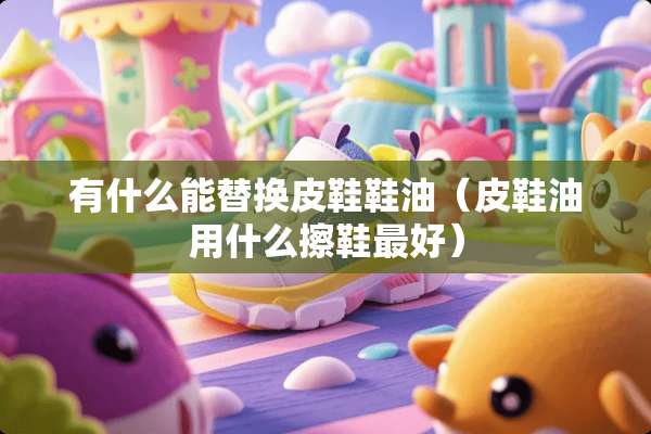 有什么能替换皮鞋鞋油（皮鞋油用什么擦鞋最好）