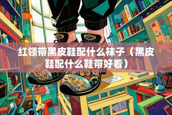 红领带黑皮鞋配什么袜子（黑皮鞋配什么鞋带好看）