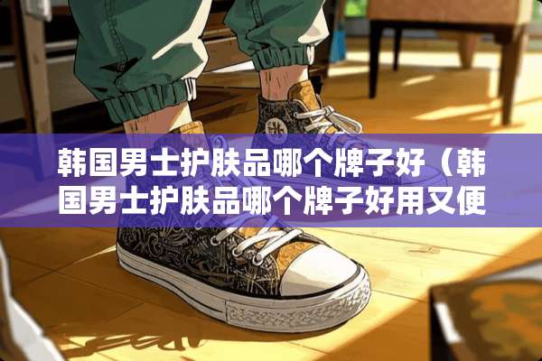 韩国男士护肤品哪个牌子好（韩国男士护肤品哪个牌子好用又便宜）