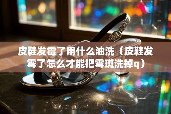 皮鞋发霉了用什么油洗（皮鞋发霉了怎么才能把霉斑洗掉q）