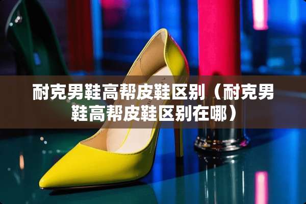 耐克男鞋高帮皮鞋区别（耐克男鞋高帮皮鞋区别在哪）