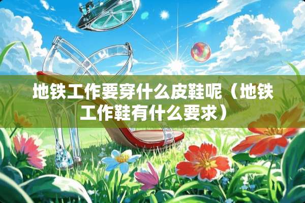 地铁工作要穿什么皮鞋呢（地铁工作鞋有什么要求）