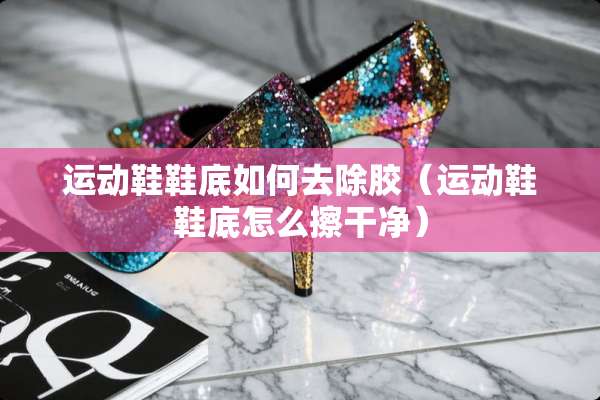 运动鞋鞋底如何去除胶（运动鞋鞋底怎么擦干净）