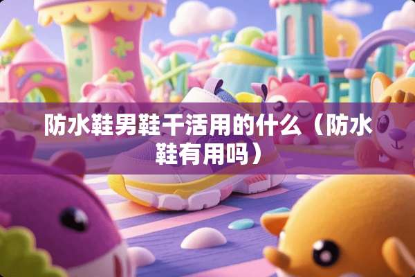 防水鞋男鞋干活用的什么（防水鞋有用吗）