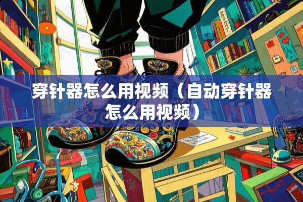 穿针器怎么用视频（自动穿针器怎么用视频）