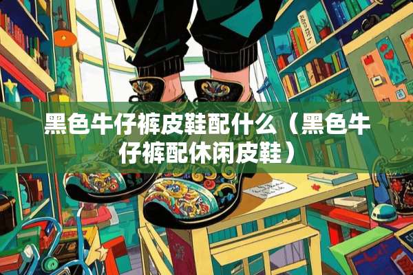 黑色牛仔裤皮鞋配什么（黑色牛仔裤配休闲皮鞋）