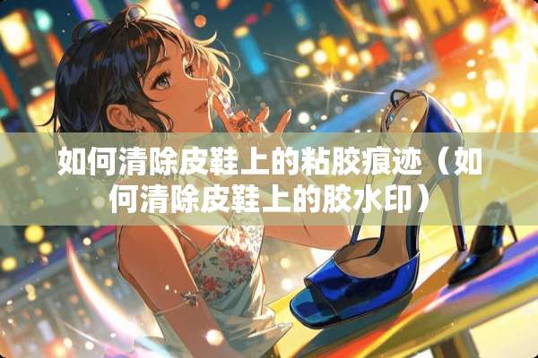如何清除皮鞋上的粘胶痕迹（如何清除皮鞋上的胶水印）