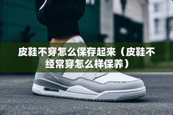 皮鞋**怎么保存起来（皮鞋不经常穿怎么样保养）