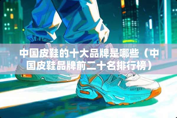 中国皮鞋的十大品牌是哪些（中国皮鞋品牌前二十名排行榜）