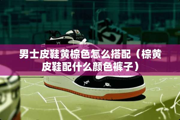 男士皮鞋黄棕色怎么搭配（棕黄皮鞋配什么颜色裤子）