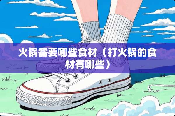火锅需要哪些食材（打火锅的食材有哪些）