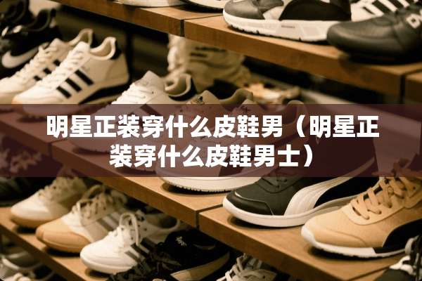 明星正装穿什么皮鞋男（明星正装穿什么皮鞋男士）