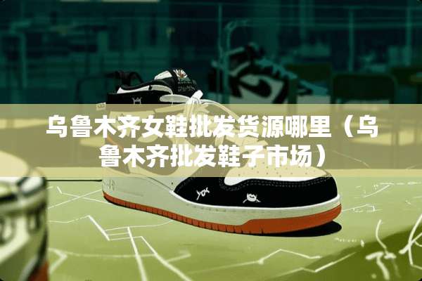 乌鲁木齐女鞋批发货源哪里（乌鲁木齐批发鞋子市场）