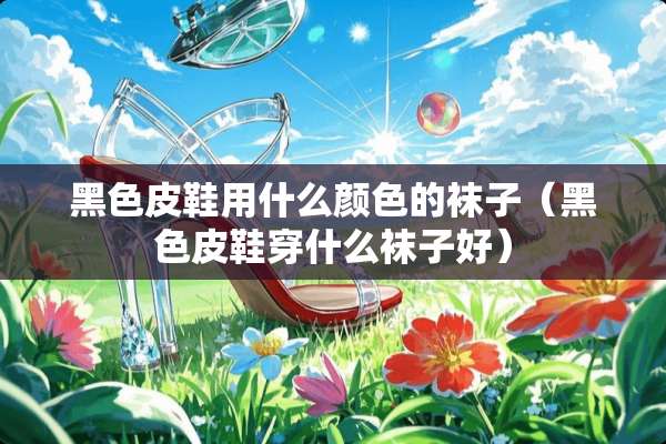 黑色皮鞋用什么颜色的袜子（黑色皮鞋穿什么袜子好）
