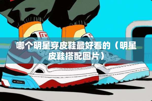 哪个明星穿皮鞋最好看的（明星皮鞋搭配图片）