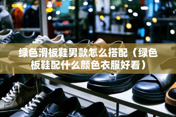 绿色滑板鞋男款怎么搭配（绿色板鞋配什么颜色衣服好看）