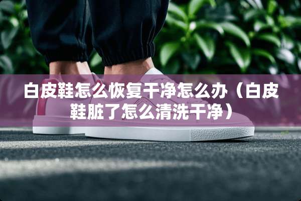 白皮鞋怎么恢复干净怎么办（白皮鞋脏了怎么清洗干净）