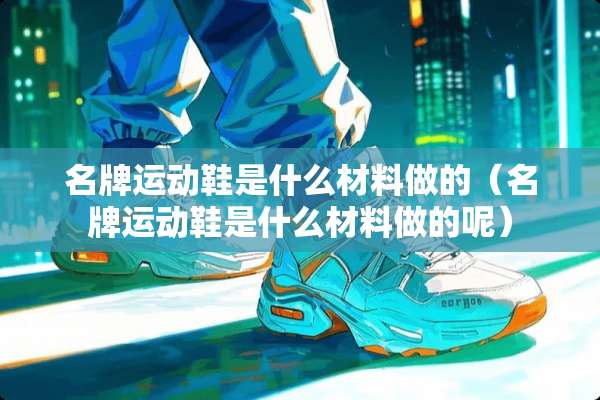 名牌运动鞋是什么材料做的（名牌运动鞋是什么材料做的呢）