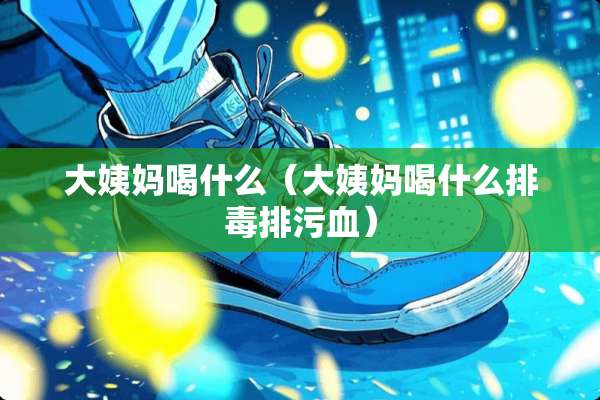 大姨妈喝什么（大姨妈喝什么排毒排污血）