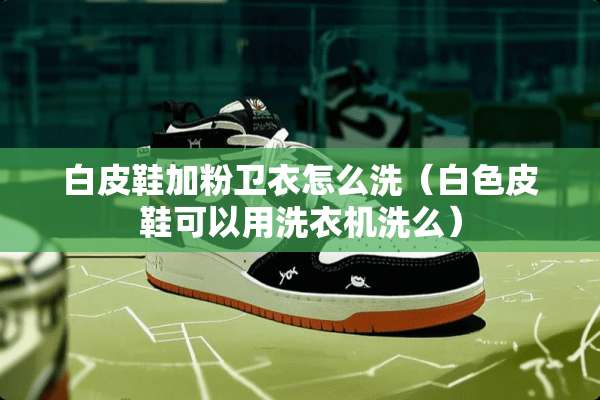 白皮鞋加粉卫衣怎么洗（白色皮鞋可以用洗衣机洗么）