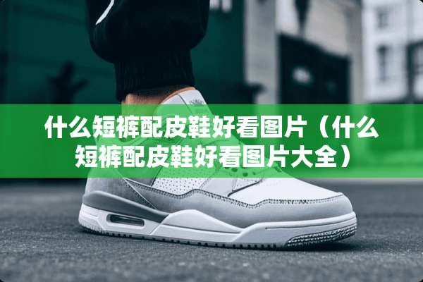 什么短裤配皮鞋好看图片（什么短裤配皮鞋好看图片大全）