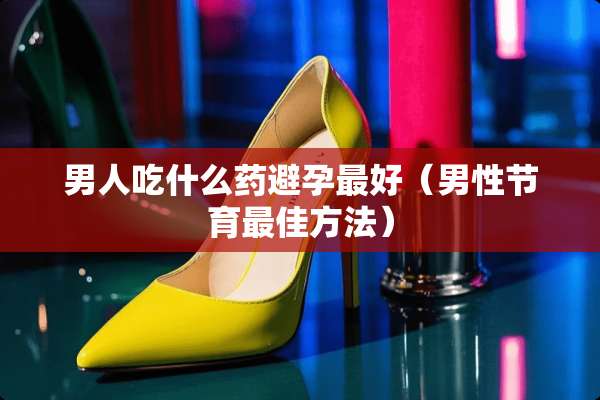 男人吃什么药避孕最好（男性节育最佳方法）