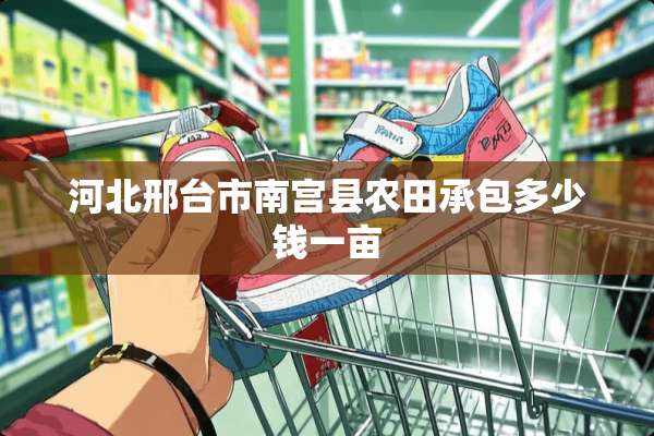 河北邢台市南宫县农田承包多少钱一亩