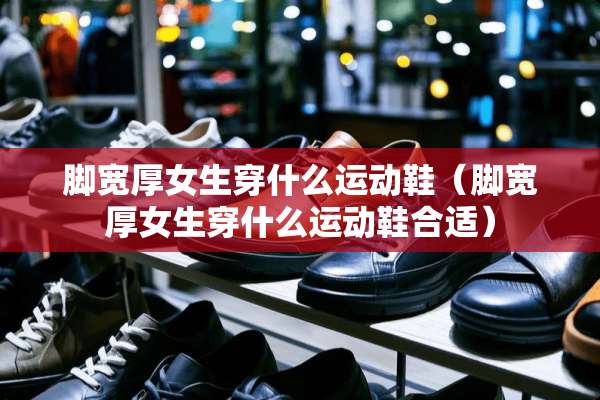 脚宽厚女生穿什么运动鞋（脚宽厚女生穿什么运动鞋合适）