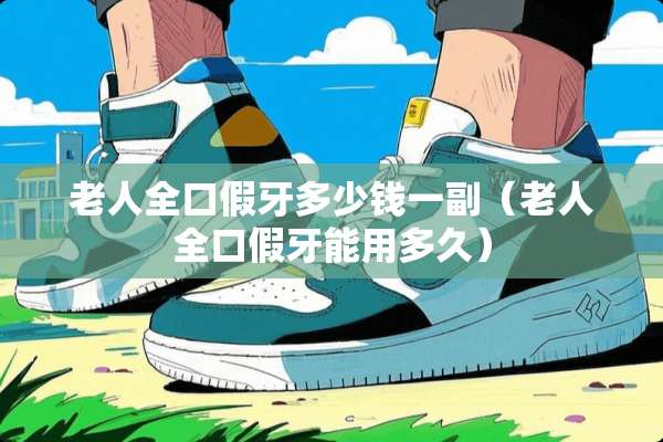 老人全口假牙多少钱一副（老人全口假牙能用多久）