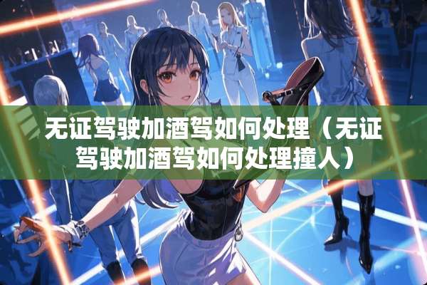 无证驾驶加酒驾如何处理（无证驾驶加酒驾如何处理撞人）