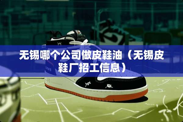 无锡哪个公司做皮鞋油（无锡皮鞋厂招工信息）
