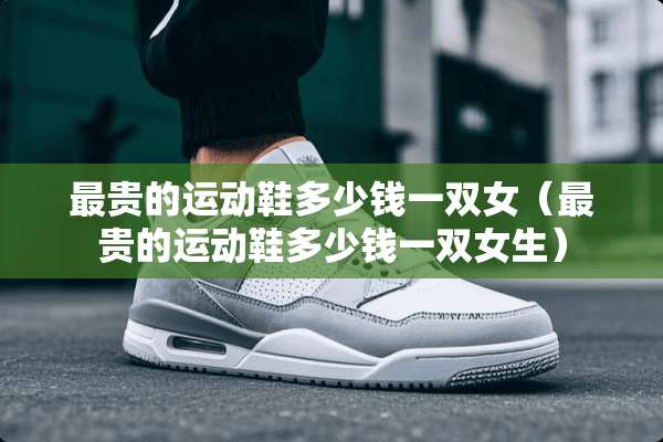 最贵的运动鞋多少钱一双女（最贵的运动鞋多少钱一双女生）