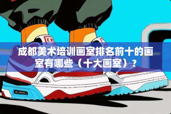 成都美术培训画室排名前十的画室有哪些（十大画室）？