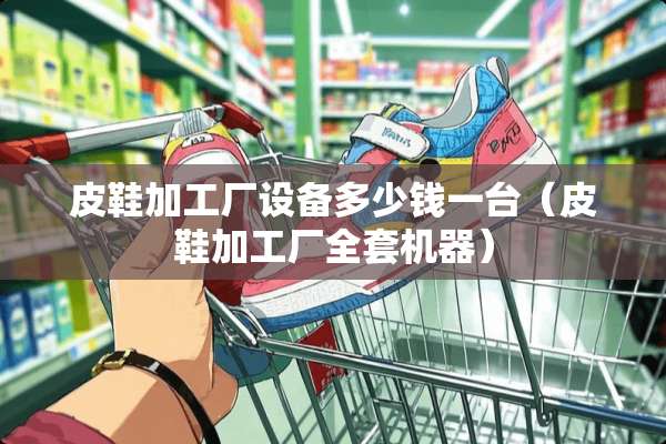 皮鞋加工厂设备多少钱一台（皮鞋加工厂**机器）